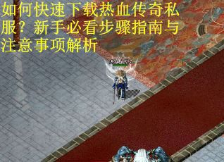 如何快速下载热血传奇私服？新手必看步骤指南与注意事项解析