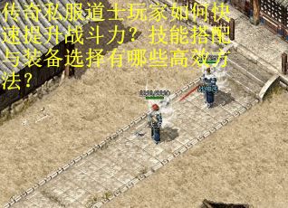 传奇私服道士玩家如何快速提升战斗力？技能搭配与装备选择有哪些高效方法？